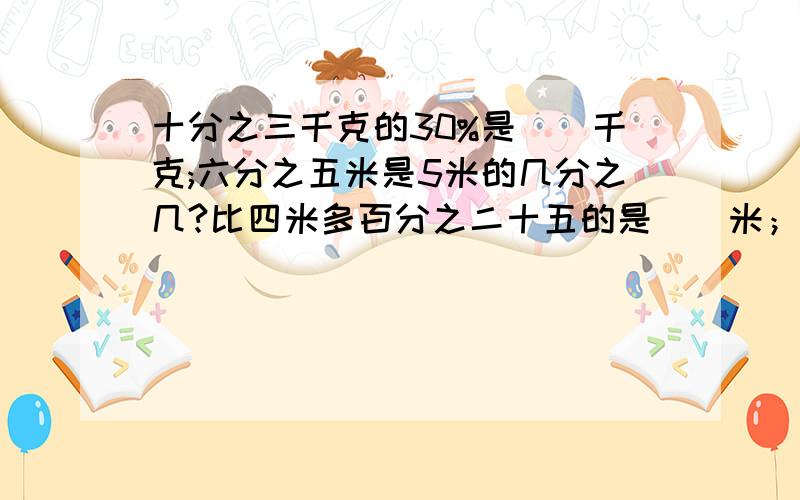 十分之三千克的30%是（）千克;六分之五米是5米的几分之几?比四米多百分之二十五的是（）米；4米比（）米要有算是