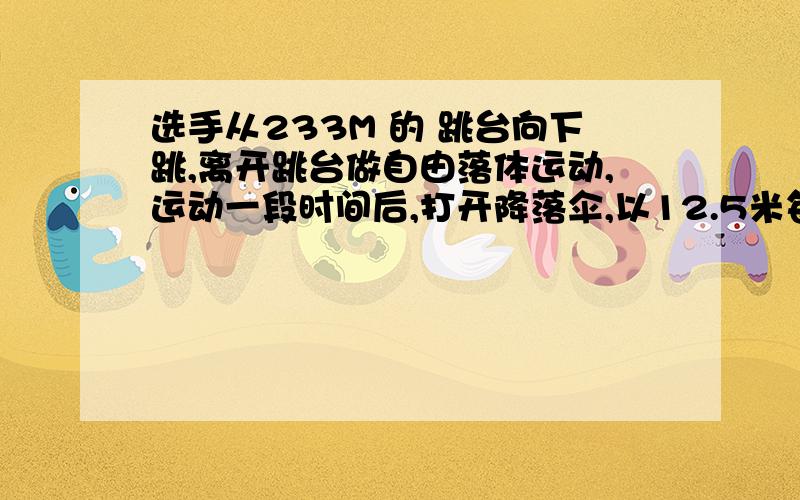 选手从233M 的 跳台向下跳,离开跳台做自由落体运动,运动一段时间后,打开降落伞,以12.5米每二次方秒的速度做匀减速运动,为了运动员安全,落地时的速度最大不超过5米每秒,求 运动员打开伞前