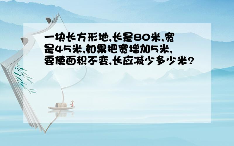 一块长方形地,长是80米,宽是45米,如果把宽增加5米,要使面积不变,长应减少多少米?