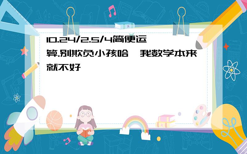 10.24/2.5/4简便运算.别欺负小孩哈,我数学本来就不好