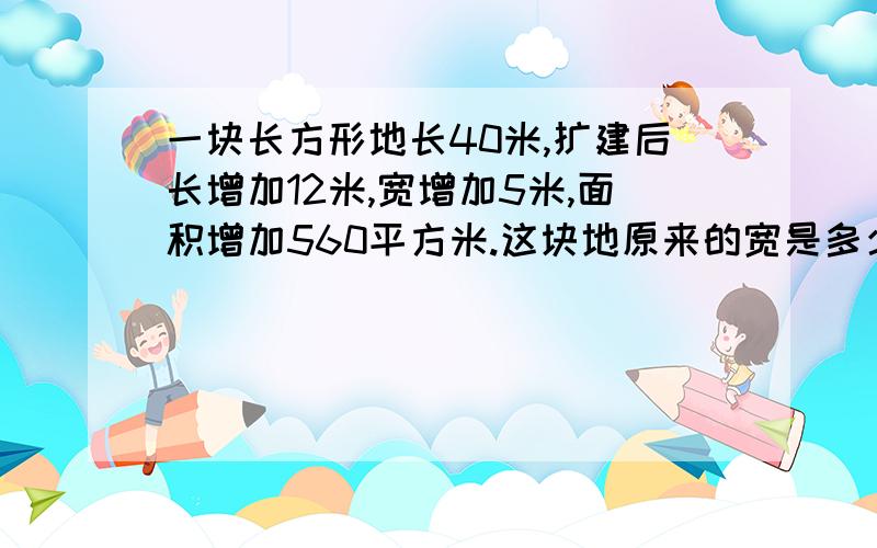 一块长方形地长40米,扩建后长增加12米,宽增加5米,面积增加560平方米.这块地原来的宽是多少?560-(40*5+12*5) =300 300/12=25