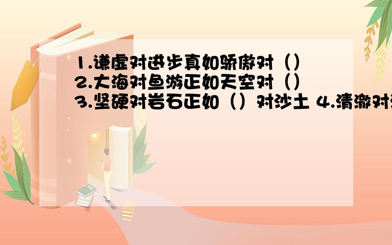 1.谦虚对进步真如骄傲对（）2.大海对鱼游正如天空对（）3.坚硬对岩石正如（）对沙土 4.清澈对溪流正如（）对沙土5.巍峨对群山正如（）对天地