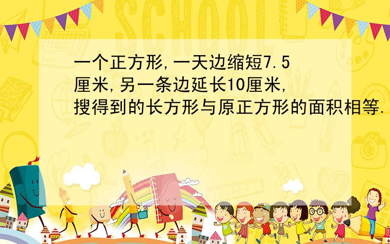 一个正方形,一天边缩短7.5厘米,另一条边延长10厘米,搜得到的长方形与原正方形的面积相等.求原正方形的面积!