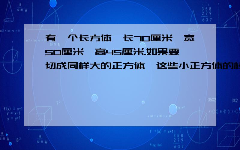 有一个长方体,长70厘米,宽50厘米,高45厘米.如果要切成同样大的正方体,这些小正方体的棱长最大多少,每个小正方体的体积?