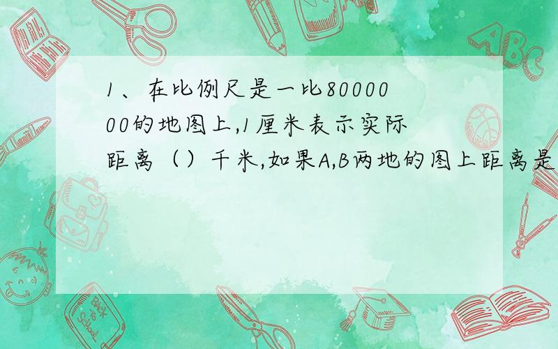 1、在比例尺是一比8000000的地图上,1厘米表示实际距离（）千米,如果A,B两地的图上距离是6厘米,问在下面实际距离是（）千米