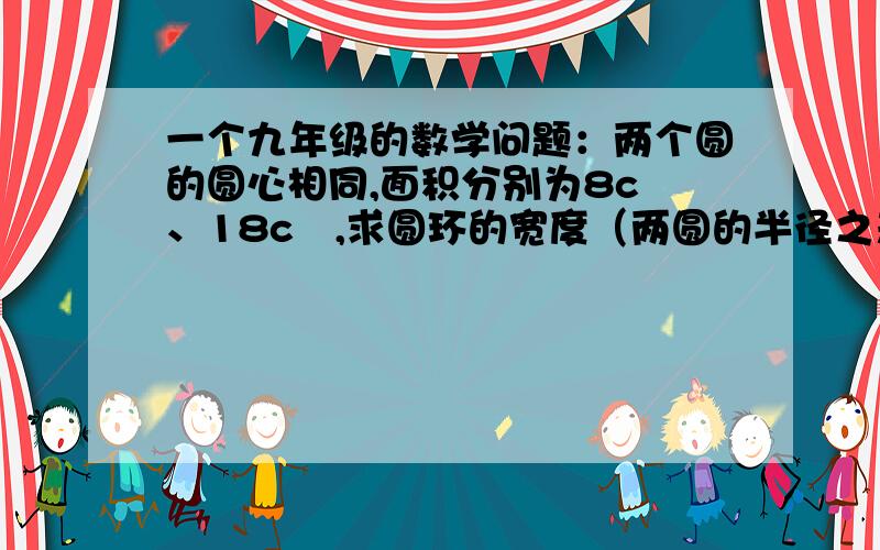 一个九年级的数学问题：两个圆的圆心相同,面积分别为8c㎡、18c㎡,求圆环的宽度（两圆的半径之差）求解答过程