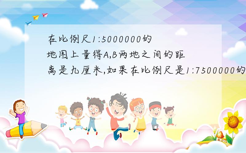 在比例尺1:5000000的地图上量得A,B两地之间的距离是九厘米,如果在比例尺是1:7500000的地图上,量得A,B两地之间的距离是多少厘米?（用比例知识）写出算式（用比例知识）