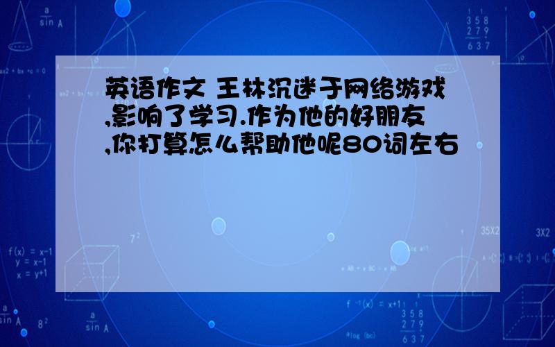 英语作文 王林沉迷于网络游戏,影响了学习.作为他的好朋友,你打算怎么帮助他呢80词左右