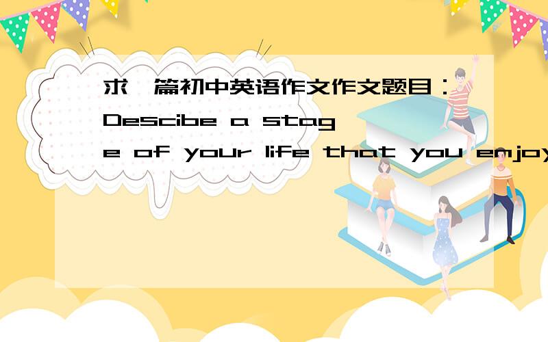 求一篇初中英语作文作文题目：Descibe a stage of your life that you enjoyed.(such as your childhood or your hight shcool years)you should say:hoe old you were how long it last where you were living at the time what you were doing during t