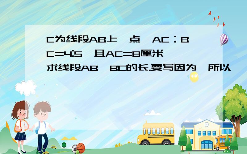 C为线段AB上一点,AC：BC=4:5,且AC=8厘米,求线段AB、BC的长.要写因为,所以