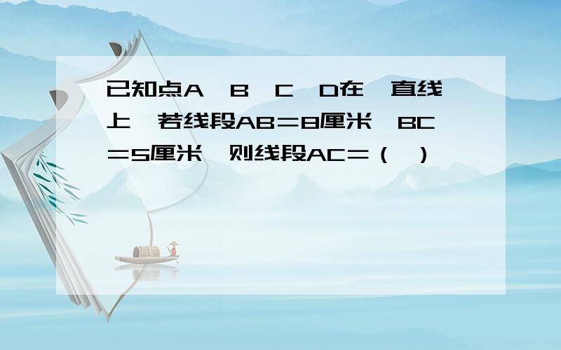 已知点A,B,C,D在一直线上,若线段AB＝8厘米,BC＝5厘米,则线段AC＝（ ）