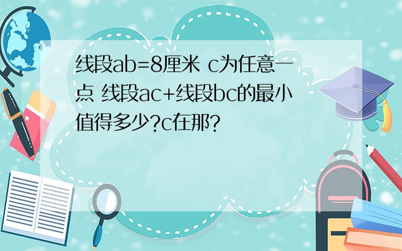 线段ab=8厘米 c为任意一点 线段ac+线段bc的最小值得多少?c在那?