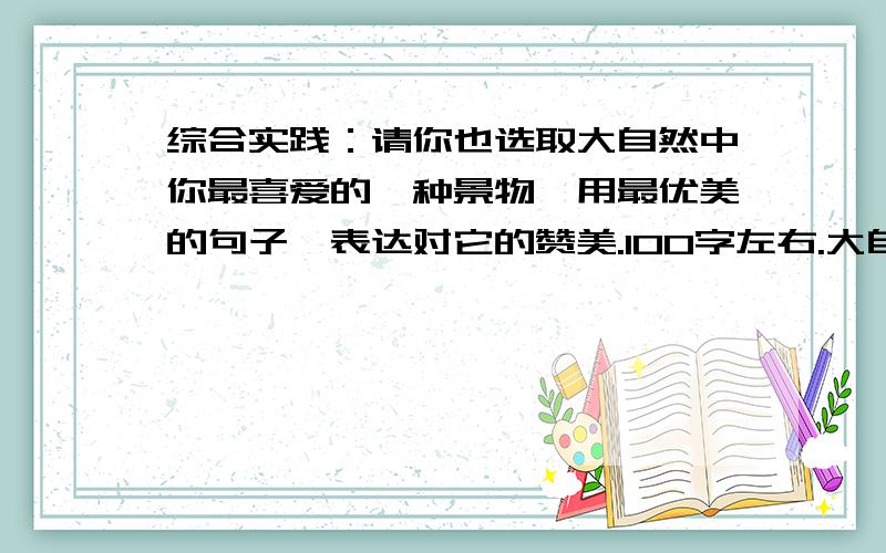 综合实践：请你也选取大自然中你最喜爱的一种景物,用最优美的句子,表达对它的赞美.100字左右.大自然是我们的伙伴,她总是以各种各样独特的方式,带给我们无穷无尽的惊喜.春夏秋冬,风霜