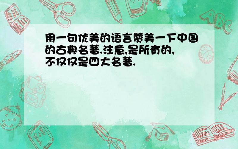 用一句优美的语言赞美一下中国的古典名著.注意,是所有的,不仅仅是四大名著.