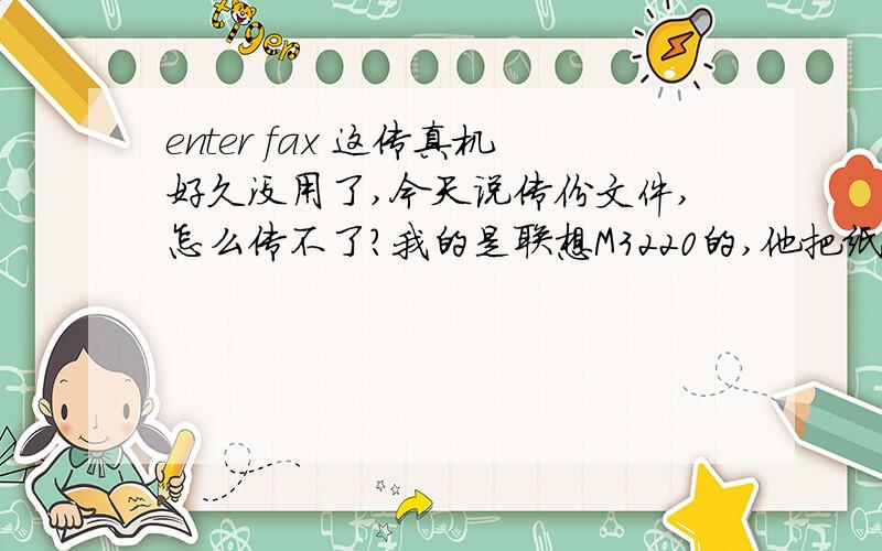 enter fax 这传真机好久没用了,今天说传份文件,怎么传不了?我的是联想M3220的,他把纸都带进去一般就不走了,要么什么都不显示,要么就显示enter fax no.