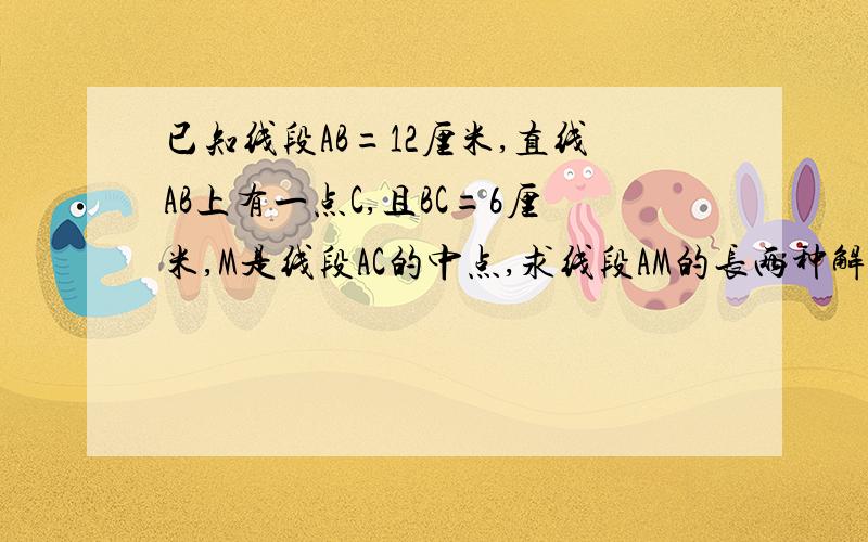 已知线段AB=12厘米,直线AB上有一点C,且BC=6厘米,M是线段AC的中点,求线段AM的长两种解题方法写上因为所以有没有人能帮助我%>_