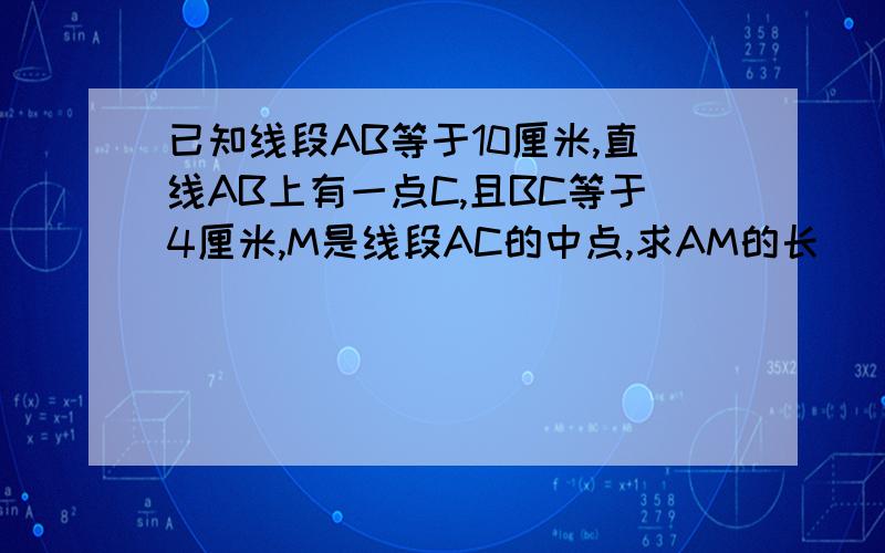 已知线段AB等于10厘米,直线AB上有一点C,且BC等于4厘米,M是线段AC的中点,求AM的长