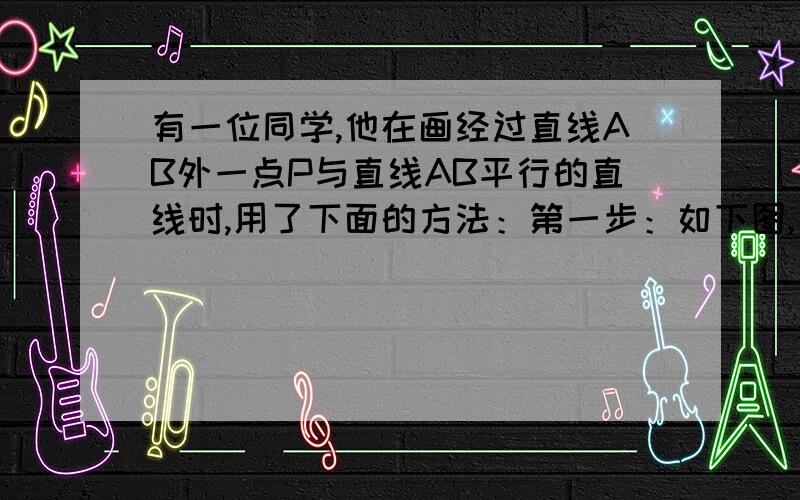 有一位同学,他在画经过直线AB外一点P与直线AB平行的直线时,用了下面的方法：第一步：如下图,先用三角板的一条直角边紧靠直线AB,另一条直角边经过点P,量出点P到三角板的直角顶点的距离