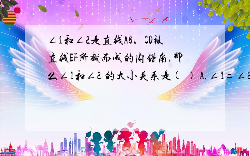 ∠1和∠2是直线AB、CD被直线EF所截而成的内错角,那么∠1和∠2 的大小关系是( ) A.∠1=∠2 B.∠1>∠2; C.∠1和∠2是直线AB、CD被直线EF所截而成的内错角,那么∠1和∠2 的大小关系是( ) A.∠1=∠2 B.∠