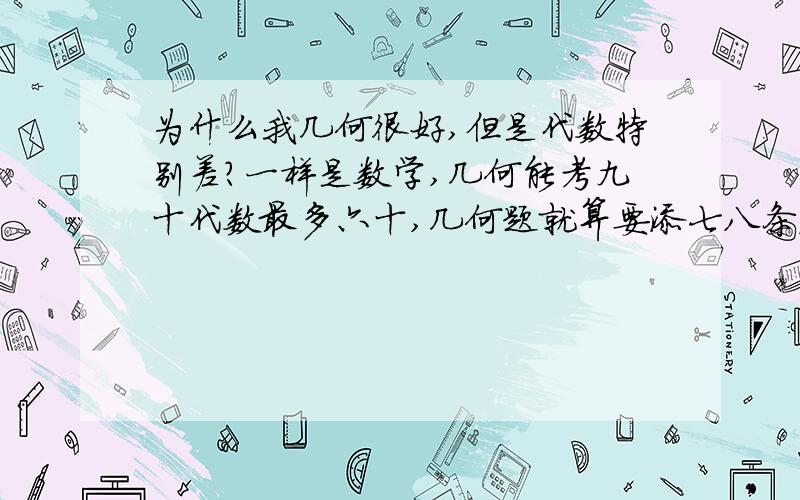 为什么我几何很好,但是代数特别差?一样是数学,几何能考九十代数最多六十,几何题就算要添七八条辅助线都不会觉得难,相反代数即使题目略有变化就会做不出来.同学说我右脑比左脑灵活,是