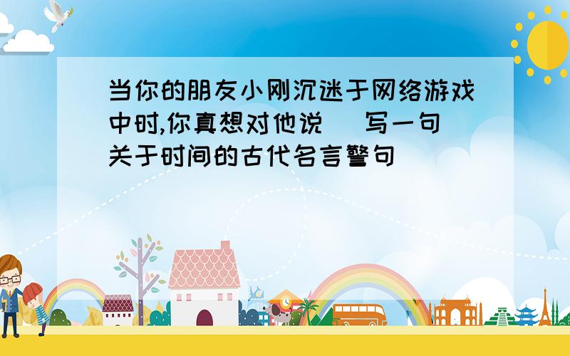 当你的朋友小刚沉迷于网络游戏中时,你真想对他说 (写一句关于时间的古代名言警句）