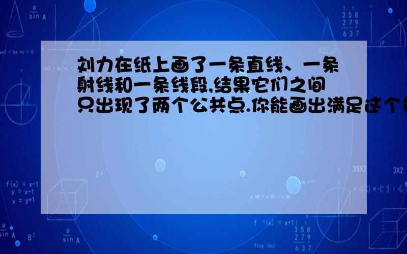 刘力在纸上画了一条直线、一条射线和一条线段,结果它们之间只出现了两个公共点.你能画出满足这个条件吗