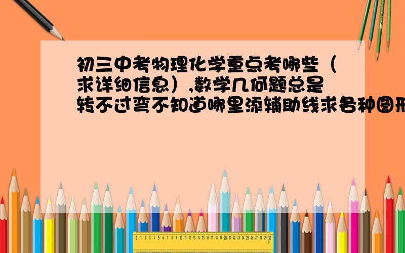 初三中考物理化学重点考哪些（求详细信息）,数学几何题总是转不过弯不知道哪里添辅助线求各种图形例子还有就是英语怎么把分数提上去,语文作文怎么提高我现在真心着急,成绩一直不上