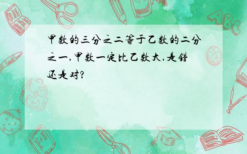 甲数的三分之二等于乙数的二分之一,甲数一定比乙数大,是错还是对?