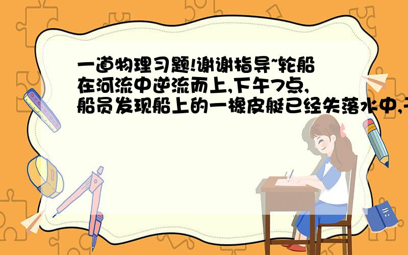 一道物理习题!谢谢指导~轮船在河流中逆流而上,下午7点,船员发现船上的一橡皮艇已经失落水中,于是马上掉头找寻.经过1小时的追寻,终于追上了顺流而下的小艇.如果轮船在整个过程中相对水