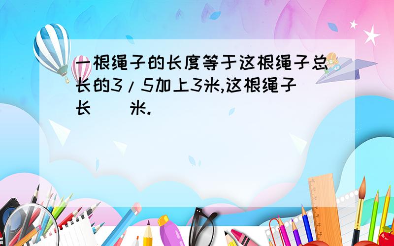 一根绳子的长度等于这根绳子总长的3/5加上3米,这根绳子长()米.