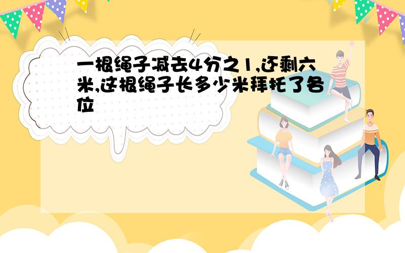 一根绳子减去4分之1,还剩六米,这根绳子长多少米拜托了各位