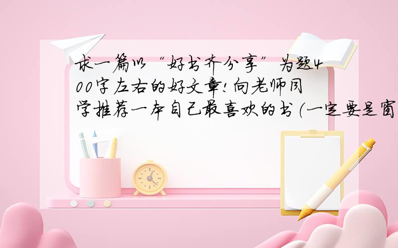 求一篇以“好书齐分享”为题400字左右的好文章!向老师同学推荐一本自己最喜欢的书（一定要是窗边的小豆豆推荐的好书一定要窗边的小豆豆!切忌!不能跑题!不是窗边的小豆豆的,而且字数