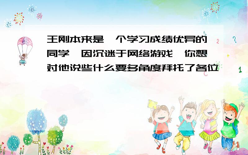 王刚本来是一个学习成绩优异的同学,因沉迷于网络游戏,你想对他说些什么要多角度拜托了各位