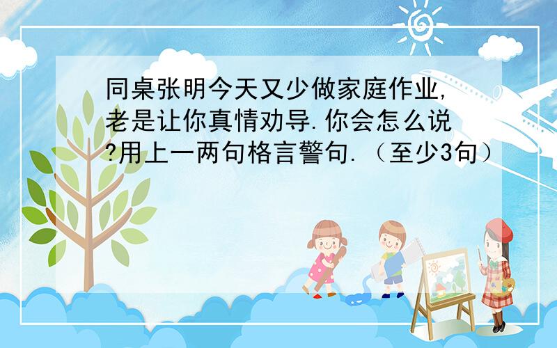 同桌张明今天又少做家庭作业,老是让你真情劝导.你会怎么说?用上一两句格言警句.（至少3句）