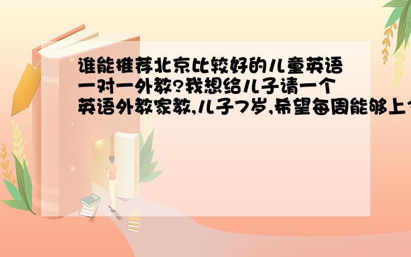 谁能推荐北京比较好的儿童英语一对一外教?我想给儿子请一个英语外教家教,儿子7岁,希望每周能够上3-4次,因为次数比较多,所以希望价格能够合理!