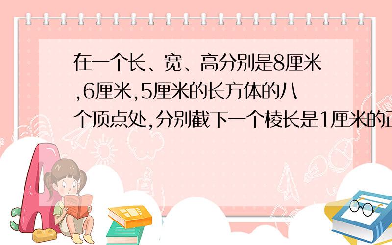 在一个长、宽、高分别是8厘米,6厘米,5厘米的长方体的八个顶点处,分别截下一个棱长是1厘米的正方体后,剩下的表面积是多少平方厘米?体积是多少立方厘米?（要算式,急）