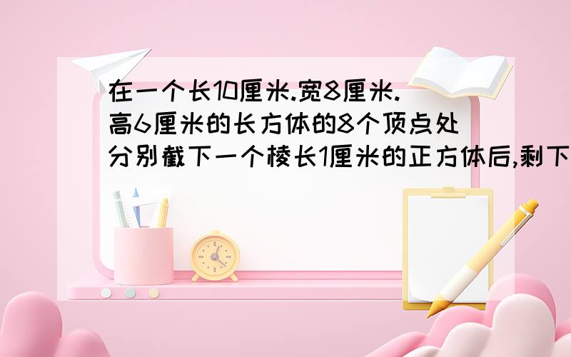 在一个长10厘米.宽8厘米.高6厘米的长方体的8个顶点处分别截下一个棱长1厘米的正方体后,剩下的表面积和体积分别是多少?