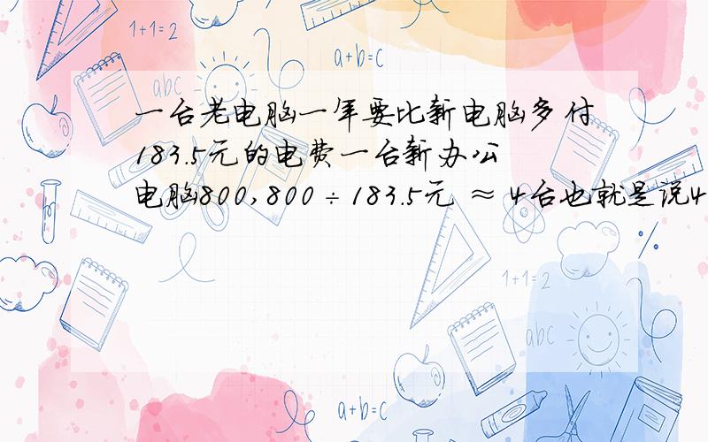 一台老电脑一年要比新电脑多付183.5元的电费一台新办公电脑800,800÷183.5元 ≈ 4台也就是说4台旧电脑一年就可以换一台新电脑.即又可以节省183元的电费.问：一家大型企业公司,有1000台电脑,旧