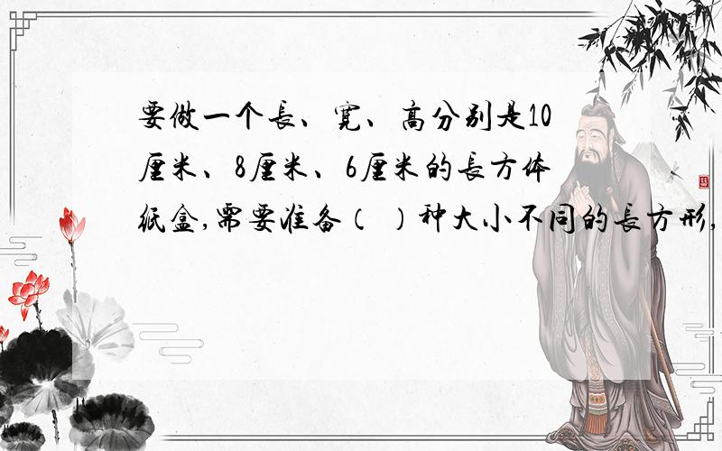 要做一个长、宽、高分别是10厘米、8厘米、6厘米的长方体纸盒,需要准备（ ）种大小不同的长方形,其中最大的长方形面积是（ ）平方厘米,最小的长方形面积是（ ）平方厘米.