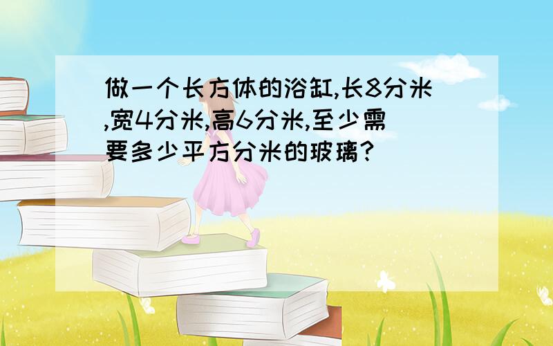 做一个长方体的浴缸,长8分米,宽4分米,高6分米,至少需要多少平方分米的玻璃?