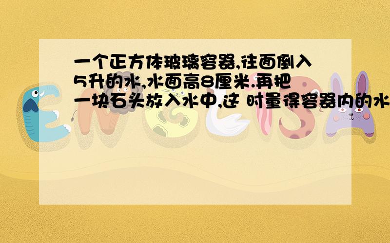 一个正方体玻璃容器,往面倒入5升的水,水面高8厘米.再把一块石头放入水中,这 时量得容器内的水深14厘米（水完全淹没石头）求石头的体积