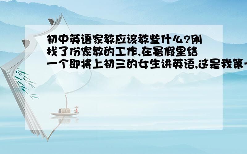 初中英语家教应该教些什么?刚找了份家教的工作,在暑假里给一个即将上初三的女生讲英语,这是我第一次做家教,也不知道该教些什么,怎么教.到暑假还有很长时间,还可以好好准备下,请有家