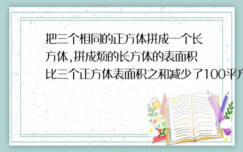 把三个相同的正方体拼成一个长方体,拼成烦的长方体的表面积比三个正方体表面积之和减少了100平方厘米,拼的长方体的表面积是多少平方厘米?