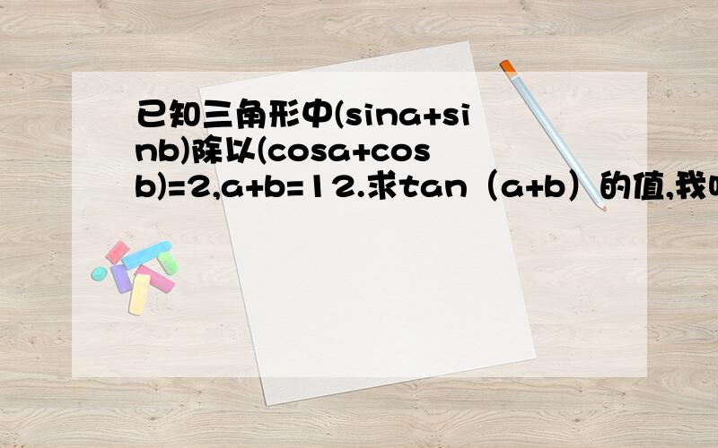 已知三角形中(sina+sinb)除以(cosa+cosb)=2,a+b=12.求tan（a+b）的值,我咋看不懂各位大侠给的答案？能清楚一些吗？  太感谢了！