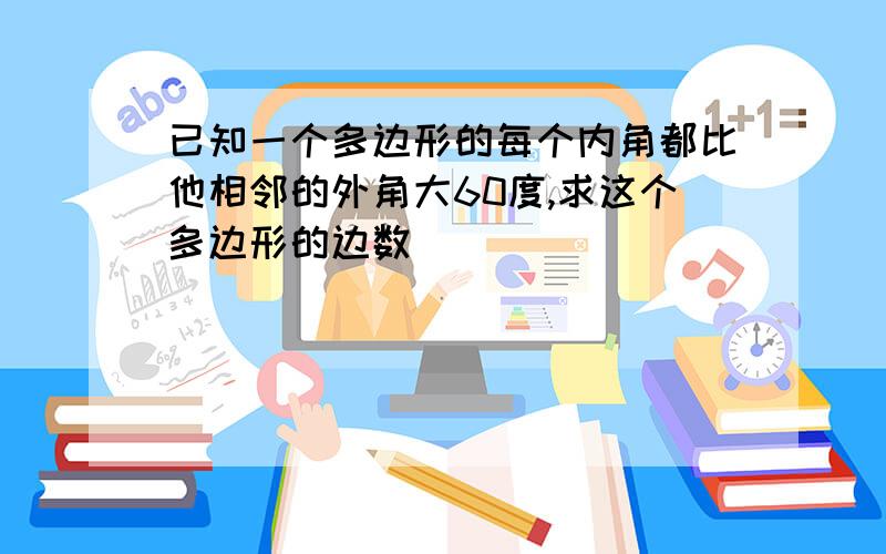 已知一个多边形的每个内角都比他相邻的外角大60度,求这个多边形的边数