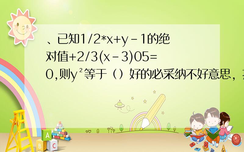 、已知1/2*x+y-1的绝对值+2/3(x-3)05=0,则y²等于（）好的必采纳不好意思，打错了是已知1/2*x+y-1的绝对值+2/3(x-3)²=0，则y² 等于（）