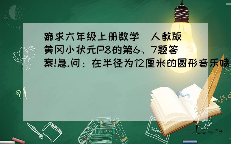 跪求六年级上册数学（人教版）黄冈小状元P8的第6、7题答案!急.问：在半径为12厘米的圆形音乐喷泉的外面,围绕着一条8米宽的环形观景台.这条环形观景台的面积是多少平方米?（第6题）问：