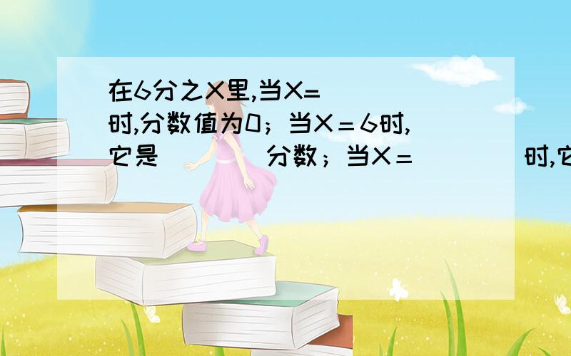 在6分之X里,当X=（　　）时,分数值为0；当X＝6时,它是（　　）分数；当X＝（　　）时,它是最小的真分数；当X＝（　　）时,它是最小的质数.