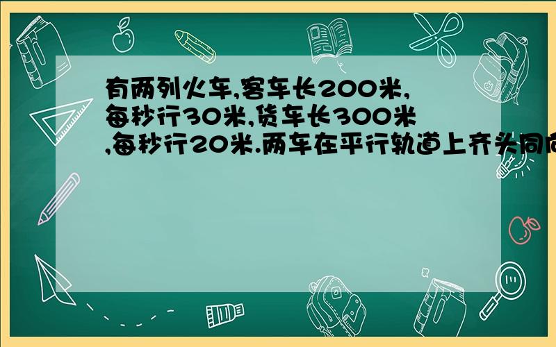 有两列火车,客车长200米,每秒行30米,货车长300米,每秒行20米.两车在平行轨道上齐头同向行进,（ ）秒后客车超过货车；如两车相向而行,从相遇到错车而过,需要（ ）秒.