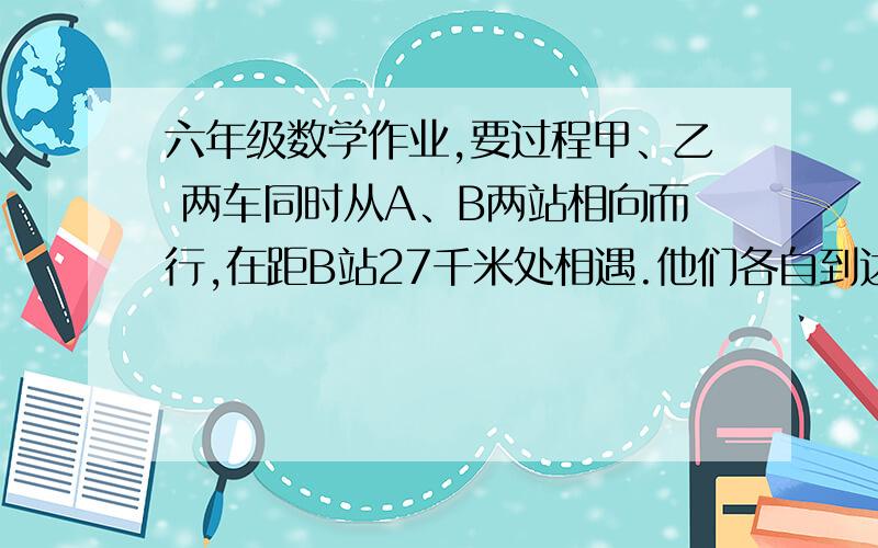 六年级数学作业,要过程甲、乙 两车同时从A、B两站相向而行,在距B站27千米处相遇.他们各自到达对方车站后立即原地,途中女又在距A站7千米处相遇.求两次相遇地点的距离